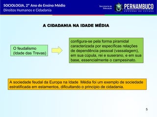 A CIDADANIA NA IDADE MÉDIA
O feudalismo
(Idade das Trevas)
configura-se pela forma piramidal
caracterizada por específicas relações
de dependência pessoal (vassalagem),
em sua cúpula, rei e suserano, e em sua
base, essencialmente o campesinato.
A sociedade feudal da Europa na Idade Média foi um exemplo de sociedade
estratificada em estamentos, dificultando o princípio de cidadania.
SOCIOLOGIA, 2º Ano do Ensino Médio
Direitos Humanos e Cidadania
5
 