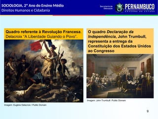 SOCIOLOGIA, 2º Ano do Ensino Médio
Direitos Humanos e Cidadania
9
Quadro referente à Revolução Francesa.
Delacroix “A Liberdade Guiando o Povo”.
O quadro Declaração da
Independência, John Trumbull,
representa a entrega da
Constituição dos Estados Unidos
ao Congresso
Imagem: Eugène Delacroix / Public Domain
Imagem: John Trumbull / Public Domain
 
