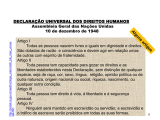 11
DECLARAÇÃO UNIVERSAL DOS DIREITOS HUMANOS
Assembleia Geral das Nações Unidas
10 de dezembro de 1948
Artigo I
Todas as pessoas nascem livres e iguais em dignidade e direitos.
São dotadas de razão e consciência e devem agir em relação umas
às outras com espírito de fraternidade.
Artigo II
Toda pessoa tem capacidade para gozar os direitos e as
liberdades estabelecidos nesta Declaração, sem distinção de qualquer
espécie, seja de raça, cor, sexo, língua, religião, opinião política ou de
outra natureza, origem nacional ou social, riqueza, nascimento, ou
qualquer outra condição.
Artigo III
Toda pessoa tem direito à vida, à liberdade e à segurança
pessoal.
Artigo IV
Ninguém será mantido em escravidão ou servidão; a escravidão e
o tráfico de escravos serão proibidos em todas as suas formas.
A
l
g
u
n
s
a
r
t
i
g
o
s
http://portal.mj.gov.br/sedh/ct/legis_intern/ddh_bib_inter_univer
sal.htm
SOCIOLOGIA, 2º Ano do Ensino Médio
Direitos Humanos e Cidadania
 