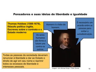 Imagem: John Michael Wright / Public Domain 16
Pensadores e suas ideias de liberdade e igualdade
Thomas Hobbes (1588-1679),
filósofo político inglês.
Escreveu sobre o contrato e o
Estado moderno
Homem é o lobo do
homem.
Os seres
humanos
são livres e
lutam uns
contra os
outros.
É necessário um
acordo entre as
pessoas para
evitar a
autodestruição.
Todas as pessoas da sociedade deveriam
renunciar à liberdade e dar ao Estado o
direito de agir em seu nome e reprimir
todos os excessos de liberdade e
interesses pessoais.
SOCIOLOGIA, 2º Ano do Ensino Médio
Direitos Humanos e Cidadania
 