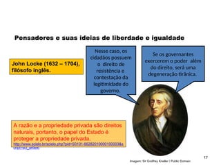 Imagem: Sir Godfrey Kneller / Public Domain
17
Pensadores e suas ideias de liberdade e igualdade
John Locke (1632 – 1704),
filósofo inglês.
Nesse caso, os
cidadãos possuem
o direito de
resistência e
contestação da
legitimidade do
governo.
Se os governantes
exercerem o poder além
do direito, será uma
degeneração tirânica.
A razão e a propriedade privada são direitos
naturais, portanto, o papel do Estado é
proteger a propriedade privada.
http://www.scielo.br/scielo.php?pid=S0101-66282010000100003&s
cript=sci_arttext
SOCIOLOGIA, 2º Ano do Ensino Médio
Direitos Humanos e Cidadania
 