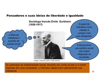 Imagem: Unknown Author / Public Domain
20
Pensadores e suas ideias de liberdade e igualdade
Sociólogo francês Émile Durkheim
(1858-1917)
A ideia de
cidadania é
questão de
coesão social.
O papel do
indivíduo como
cidadão é
cumprir com
suas obrigações.
E desenvolver
uma prática social
com maior
ntegração na
sociedade.
Ao participar da solidariedade social, levando em conta as leis e a moral
vigentes em uma sociedade, o indivíduo desenvolve plenamente sua
cidadania.
SOCIOLOGIA, 2º Ano do Ensino Médio
Direitos Humanos e Cidadania
 