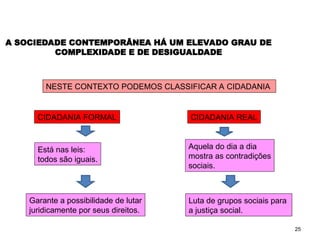 25
A SOCIEDADE CONTEMPORÂNEA HÁ UM ELEVADO GRAU DE
COMPLEXIDADE E DE DESIGUALDADE
NESTE CONTEXTO PODEMOS CLASSIFICAR A CIDADANIA
CIDADANIA FORMAL CIDADANIA REAL
Está nas leis:
todos são iguais.
Garante a possibilidade de lutar
juridicamente por seus direitos.
Aquela do dia a dia
mostra as contradições
sociais.
Luta de grupos sociais para
a justiça social.
SOCIOLOGIA, 2º Ano do Ensino Médio
Direitos Humanos e Cidadania
 