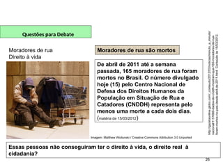 26
Questões para Debate
Moradores de rua
Direito à vida
Moradores de rua são mortos
De abril de 2011 até a semana
passada, 165 moradores de rua foram
mortos no Brasil. O número divulgado
hoje (15) pelo Centro Nacional de
Defesa dos Direitos Humanos da
População em Situação de Rua e
Catadores (CNDDH) representa pelo
menos uma morte a cada dois dias.
(matéria de 15/03/2012)
Essas pessoas não conseguiram ter o direito à vida, o direito real à
cidadania?
http://gazetaonline.globo.com/_conteudo/2012/03/noticias/minuto_a_minuto/
nacional/1151669-dados-do-cnddh-mostram-que-165-moradores-de-rua-
foram-mortos-no-pais-desde-abril-de-2011.html
Conteúdo
de
15/03/2012.
SOCIOLOGIA, 2º Ano do Ensino Médio
Direitos Humanos e Cidadania
Imagem: Matthew Woitunski / Creative Commons Attribution 3.0 Unported
 
