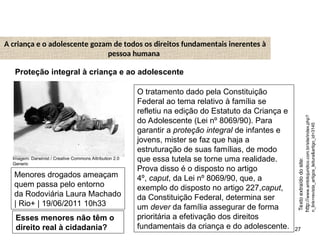 27
A criança e o adolescente gozam de todos os direitos fundamentais inerentes à
pessoa humana
O tratamento dado pela Constituição
Federal ao tema relativo à família se
refletiu na edição do Estatuto da Criança e
do Adolescente (Lei nº 8069/90). Para
garantir a proteção integral de infantes e
jovens, mister se faz que haja a
estruturação de suas famílias, de modo
que essa tutela se torne uma realidade.
Prova disso é o disposto no artigo
4º, caput, da Lei nº 8069/90, que, a
exemplo do disposto no artigo 227,caput,
da Constituição Federal, determina ser
um dever da família assegurar de forma
prioritária a efetivação dos direitos
fundamentais da criança e do adolescente.
Texto
extraído
do
site:
http://
www.ambitojuridico.com.br/site/index.php?
n_link=revista_artigos_leitura&artigo_id=3145
Proteção integral à criança e ao adolescente
Menores drogados ameaçam
quem passa pelo entorno
da Rodoviária Laura Machado
| Rio+ | 19/06/2011 10h33
Esses menores não têm o
direito real à cidadania?
SOCIOLOGIA, 2º Ano do Ensino Médio
Direitos Humanos e Cidadania
Imagem: Darwinist / Creative Commons Attribution 2.0
Generic
 
