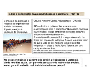Claudia Amorim Carlos Albuquerque - O Globo
RIO — Índios e quilombolas levaram suas
reivindicações para o seminário "Quilombos, terreiros
e juventudes: justiça ambiental e práticas culturais
africanas e afrodescendentes...
Sou do Mato Grosso do Sul, o segundo estado do
Brasil em população indígena. A vaca tem mais valor
do que a vida do ser humano lá na região dos
indígenas — disse o índio Ageu Terena, um dos
caciques de sua área.
Leia mais: http://extra.globo.com/noticias/rio/rio-20/indios-quilombolas-levam-
reivindicacoes-seminario-5230484.html#ixzz1ySQzxsxa
Índios e quilombolas levam reivindicações a seminário - RIO +20
0 princípio de proteção e
respeito às organizações
sociais, costumes,
línguas, crenças e
tradições de cada povo.
Os povos indígenas e quilombolas sofrem preconceitos e violência,
ainda nos dias atuais, por parte de pessoas e de instituições sociais,
como garantir o direito real à cidadania desses povos?
SOCIOLOGIA, 2º Ano do Ensino Médio
Direitos Humanos e Cidadania
28
Imagem: Wilson Dias - Abr / GNU Free
Documentation License
 