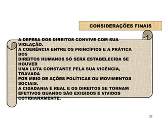 29
CONSIDERAÇÕES FINAIS
A DEFESA DOS DIREITOS CONVIVE COM SUA
VIOLAÇÃO.
A COERÊNCIA ENTRE OS PRINCÍPIOS E A PRÁTICA
DOS
DIREITOS HUMANOS SÓ SERÁ ESTABELECIDA SE
HOUVER
UMA LUTA CONSTANTE PELA SUA VIGÊNCIA,
TRAVADA
POR MEIO DE AÇÕES POLÍTICAS OU MOVIMENTOS
SOCIAIS.
A CIDADANIA É REAL E OS DIREITOS SE TORNAM
EFETIVOS QUANDO SÃO EXIGIDOS E VIVIDOS
COTIDIANAMENTE.
SOCIOLOGIA, 2º Ano do Ensino Médio
Direitos Humanos e Cidadania
 