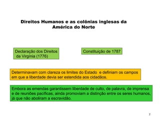 7
Direitos Humanos e as colônias inglesas da
América do Norte
Declaração dos Direitos
da Virgínia (1776)
Constituição de 1787
Determinavam com clareza os limites do Estado e definiam os campos
em que a liberdade devia ser estendida aos cidadãos.
Embora as emendas garantissem liberdade de culto, de palavra, de imprensa
e de reuniões pacíficas, ainda promoviam a distinção entre os seres humanos,
já que não aboliram a escravidão.
SOCIOLOGIA, 2º Ano do Ensino Médio
Direitos Humanos e Cidadania
 