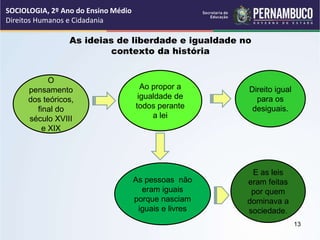 As ideias de liberdade e igualdade no
contexto da história
Ao propor a
igualdade de
todos perante
a lei
O
pensamento
dos teóricos,
final do
século XVIII
e XIX
Direito igual
para os
desiguais.
As pessoas não
eram iguais
porque nasciam
iguais e livres
E as leis
eram feitas
por quem
dominava a
sociedade.
SOCIOLOGIA, 2º Ano do Ensino Médio
Direitos Humanos e Cidadania
13
 