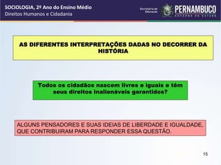 AS DIFERENTES INTERPRETAÇÕES DADAS NO DECORRER DA
HISTÓRIA
Todos os cidadãos nascem livres e iguais e têm
seus direitos inalienáveis garantidos?
ALGUNS PENSADORES E SUAS IDEIAS DE LIBERDADE E IGUALDADE,
QUE CONTRIBUIRAM PARA RESPONDER ESSA QUESTÃO.
SOCIOLOGIA, 2º Ano do Ensino Médio
Direitos Humanos e Cidadania
15
 