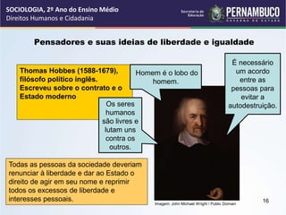 Imagem: John Michael Wright / Public Domain
Pensadores e suas ideias de liberdade e igualdade
Thomas Hobbes (1588-1679),
filósofo político inglês.
Escreveu sobre o contrato e o
Estado moderno
Homem é o lobo do
homem.
Os seres
humanos
são livres e
lutam uns
contra os
outros.
É necessário
um acordo
entre as
pessoas para
evitar a
autodestruição.
Todas as pessoas da sociedade deveriam
renunciar à liberdade e dar ao Estado o
direito de agir em seu nome e reprimir
todos os excessos de liberdade e
interesses pessoais.
SOCIOLOGIA, 2º Ano do Ensino Médio
Direitos Humanos e Cidadania
16
 