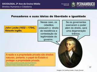 Imagem: Sir Godfrey Kneller / Public Domain
Pensadores e suas ideias de liberdade e igualdade
John Locke (1632 – 1704),
filósofo inglês.
Nesse caso, os
cidadãos
possuem o direito
de resistência e
contestação da
legitimidade do
governo.
Se os governantes
exercerem o poder
além do direito, será
uma degeneração
tirânica.
A razão e a propriedade privada são direitos
naturais, portanto, o papel do Estado é
proteger a propriedade privada.
http://www.scielo.br/scielo.php?pid=S0101-
66282010000100003&script=sci_arttext
SOCIOLOGIA, 2º Ano do Ensino Médio
Direitos Humanos e Cidadania
17
 