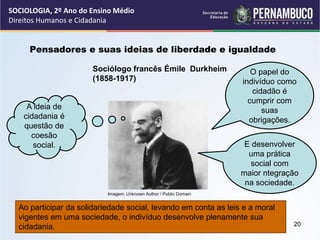 Imagem: Unknown Author / Public Domain
Pensadores e suas ideias de liberdade e igualdade
Sociólogo francês Émile Durkheim
(1858-1917)
A ideia de
cidadania é
questão de
coesão
social.
O papel do
indivíduo como
cidadão é
cumprir com
suas
obrigações.
E desenvolver
uma prática
social com
maior ntegração
na sociedade.
Ao participar da solidariedade social, levando em conta as leis e a moral
vigentes em uma sociedade, o indivíduo desenvolve plenamente sua
cidadania.
SOCIOLOGIA, 2º Ano do Ensino Médio
Direitos Humanos e Cidadania
20
 