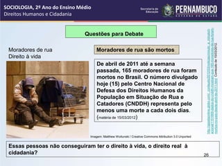 Questões para Debate
Moradores de rua
Direito à vida
Moradores de rua são mortos
De abril de 2011 até a semana
passada, 165 moradores de rua foram
mortos no Brasil. O número divulgado
hoje (15) pelo Centro Nacional de
Defesa dos Direitos Humanos da
População em Situação de Rua e
Catadores (CNDDH) representa pelo
menos uma morte a cada dois dias.
(matéria de 15/03/2012)
Essas pessoas não conseguiram ter o direito à vida, o direito real à
cidadania?
http://gazetaonline.globo.com/_conteudo/2012/03/noticias/minuto_a_minuto/n
acional/1151669-dados-do-cnddh-mostram-que-165-moradores-de-rua-foram-
mortos-no-pais-desde-abril-de-2011.html
Conteúdo
de
15/03/2012.
SOCIOLOGIA, 2º Ano do Ensino Médio
Direitos Humanos e Cidadania
26
Imagem: Matthew Woitunski / Creative Commons Attribution 3.0 Unported
 