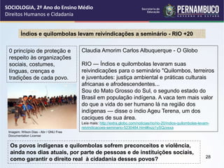 Claudia Amorim Carlos Albuquerque - O Globo
RIO — Índios e quilombolas levaram suas
reivindicações para o seminário "Quilombos, terreiros
e juventudes: justiça ambiental e práticas culturais
africanas e afrodescendentes...
Sou do Mato Grosso do Sul, o segundo estado do
Brasil em população indígena. A vaca tem mais valor
do que a vida do ser humano lá na região dos
indígenas — disse o índio Ageu Terena, um dos
caciques de sua área.
Leia mais: http://extra.globo.com/noticias/rio/rio-20/indios-quilombolas-levam-
reivindicacoes-seminario-5230484.html#ixzz1ySQzxsxa
Índios e quilombolas levam reivindicações a seminário - RIO +20
0 princípio de proteção e
respeito às organizações
sociais, costumes,
línguas, crenças e
tradições de cada povo.
Os povos indígenas e quilombolas sofrem preconceitos e violência,
ainda nos dias atuais, por parte de pessoas e de instituições sociais,
como garantir o direito real à cidadania desses povos?
SOCIOLOGIA, 2º Ano do Ensino Médio
Direitos Humanos e Cidadania
28
Imagem: Wilson Dias - Abr / GNU Free
Documentation License
 