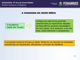 A CIDADANIA NA IDADE MÉDIA
O feudalismo
(Idade das Trevas)
configura-se pela forma piramidal
caracterizada por específicas relações
de dependência pessoal (vassalagem),
em sua cúpula, rei e suserano, e em sua
base, essencialmente o campesinato.
A sociedade feudal da Europa na Idade Média foi um exemplo de sociedade
estratificada em estamentos, dificultando o princípio de cidadania.
SOCIOLOGIA, 2º Ano do Ensino Médio
Direitos Humanos e Cidadania
5
 