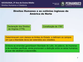 Direitos Humanos e as colônias inglesas da
América do Norte
Declaração dos Direitos
da Virgínia (1776)
Constituição de 1787
Determinavam com clareza os limites do Estado e definiam os campos
em que a liberdade devia ser estendida aos cidadãos.
Embora as emendas garantissem liberdade de culto, de palavra, de imprensa
e de reuniões pacíficas, ainda promoviam a distinção entre os seres humanos,
já que não aboliram a escravidão.
SOCIOLOGIA, 2º Ano do Ensino Médio
Direitos Humanos e Cidadania
7
 