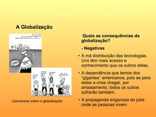Os Direitos Humanos e a Globalização   Quais as consequências da globalização? - Negativas A má distribuição das tecnologias. Uns têm mais acesso e conhecimento que os outros delas. A dependência que temos dos “gigantes” americanos, pois se para estes a crise chegar, por arrastamento, todos os outros sofrerão também. A propaganda enganosa do país onde as pessoas vivem A Globalização Caricaturas sobre a globalização 