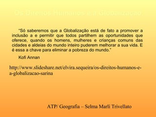 Os Direitos Humanos e a Globalização “ Só saberemos que a Globalização está de fato a promover a inclusão a e permitir que todos partilhem as oportunidades que oferece, quando os homens, mulheres e crianças comuns das cidades e aldeias do mundo inteiro puderem melhorar a sua vida. E é essa a chave para eliminar a pobreza do mundo.” Kofi Annan   http://www.slideshare.net/elvira.sequeira/os-direitos-humanos-e-a-globalizacao-sarina ATP/ Geografia – Selma Marlí Trivellato  