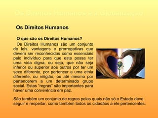 Os Direitos Humanos e a Globalização O que são os Direitos Humanos? Os Direitos Humanos são um conjunto de leis, vantagens e prerrogativas que devem ser reconhecidas como essenciais pelo indivíduo para que este possa ter uma vida digna, ou seja, que não seja inferior ou superior aos outros por ter um sexo diferente, por pertencer a uma etnia diferente, ou religião, ou até mesmo por pertencerem a um determinado grupo social. Estas “regras” são importantes para haver uma convivência em paz. Os Direitos Humanos São também um conjunto de regras pelas quais não só o Estado deve seguir e respeitar, como também todos os cidadãos a ele pertencentes.   