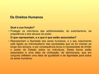 Os Direitos Humanos e a Globalização Qual a sua função? Proteger os indivíduos das arbitrariedades, do autoritarismo, da prepotência e dos abusos de poder.   O que representam, e a que é que estão associados? Representam a liberdade dos seres humanos, e o seu nascimento está ligado ao individualismo das sociedades que se foi criando ao longo dos tempos, e por consequência levou à necessidade de limitar o poder do Estado sobre os indivíduos. Desta forma estão associados a uma ideia de civilização, de democracia, que em conjunto refletem uma ideia de igualdade e de dignidade para todos os seres humanos.   Os Direitos Humanos 