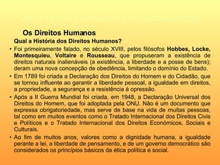 Os Direitos Humanos e a Globalização Qual a História dos Direitos Humanos? Foi primeiramente falado, no século XVIII , pelos filósofos  Hobbes,   Locke,   Montesquieu ,  Voltaire  e  Rousseau , que  propuseram a existência de direitos naturais inalienáveis (a existência, a liberdade e a posse de bens); deram uma nova concepção de obediência, limitando o domínio do Estado. Em 1789 foi criada a Declaração dos Direitos do Homem e do Cidadão,  que se tornou influente ao garantir a liberdade pessoal, a igualdade em direitos, a propriedade, a segurança e a resistência à opressão.   Após a II Guerra Mundial foi criada, em 1948, a Declaração Universal dos Direitos do Homem, que foi adoptada pela ONU. Não é um documento que expressa obrigatoriedade, mas serve de base na vida de muitas pessoas, tal como em muitos eventos como  o Tratado Internacional dos Direitos Civis e Políticos e o Tratado Internacional dos Direitos Económicos, Sociais e Culturais. Ao fim de muitos anos,  valores como a dignidade humana, a igualdade perante a lei, a liberdade de pensamento, e de um governo democrático são considerados os princípios básicos da ética política e social . Os Direitos Humanos 