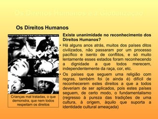Os Direitos Humanos e a Globalização Existe unanimidade no reconhecimento dos Direitos Humanos? Há alguns anos atrás, muitos dos países ditos civilizados, não passaram por um  processo pacífico e isento de conflitos, e só muito lentamente esses estados foram reconhecendo a dignidade a que todos merecem, independentemente da raça, cor, etc. Os países que seguem uma religião com regras, também foi (e ainda é) difícil de reconhecerem estes direitos a que a todos deveriam de ser aplicados, pois estes países seguem, de certo modo, o fundamentalismo (regresso à pureza das tradições de uma cultura, à origem, àquilo que suporta a identidade cultural ameaçada)   Crianças mal tratadas, o que demonstra, que nem todos respeitam os direitos Os Direitos Humanos 
