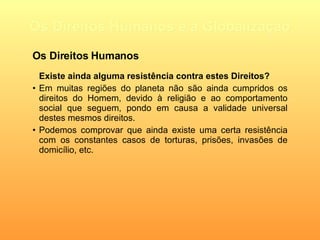 Os Direitos Humanos e a Globalização Existe ainda alguma resistência contra estes Direitos? Em muitas regiões do planeta não são ainda cumpridos os direitos do Homem, devido à religião e ao comportamento social que seguem, pondo em causa a validade universal destes mesmos direitos. Podemos comprovar que ainda existe uma certa resistência com os constantes casos de torturas, prisões, invasões de domicílio, etc. Os Direitos Humanos 