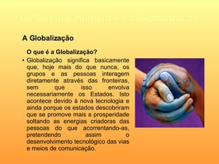 Os Direitos Humanos e a Globalização O que é a Globalização? Globalização significa basicamente que, hoje mais do que nunca, os grupos e as pessoas interagem diretamente através das fronteiras, sem que isso envolva necessariamente os Estados. Isto acontece devido à nova tecnologia e ainda porque os estados descobriram que se promove mais a prosperidade soltando as energias criadoras das pessoas do que acorrentando-as, pretendendo assim o desenvolvimento tecnológico das vias e meios de comunicação.    A Globalização 