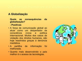 Os Direitos Humanos e a Globalização Quais as consequências da globalização? - Positivas A força de comunicação global ao atuar como um despertador da consciência cívica e política internacional. Muitos dos casos de violação dos direitos humanos, são hoje resolvidos graças à denúncia mediática.  A partilha de informação foi melhorada. Quanto mais desenvolvido o país melhor é o acesso às tecnologias. A Globalização 
