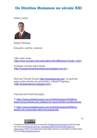 Os Direitos Humanos no século XXI
10
O trabalho Os Direitos Humanos no século XXI de Sérgio Henrique S Pereira está licenciado
com uma LicençaCreative Commons - Atribuição-NãoComercial-SemDerivações 4.0
Internacional. Podem estar disponíveis autorizações adicionais às concedidas no âmbito desta
licença emhttp://transitoescola.net.
Sobre o autor:
Sérgio Henrique
Educador, escritor, produtor:
1)De vídeo aulas
(http://www.youtube.com/user/caletro?ob=0&feature=results_main);
2) Mapas mentais sobre direito
(http://mapasmentaistransitoescola.blogspot.com.br/ ).
Dono de Trânsito Escola (http://transitoescola.net), no qual tem
artigo sobre direitos do consumidor, e Brasil Progresso
(http://brasilprogresso.blogspot.com).
Colunista do Portal Educação:
1) https://www.portaleducacao.com.br/direito/artigos/53226/no-
brasil-consumidores-sao-violados-em-seus-direitos-constitucionais
2) https://www.portaleducacao.com.br/direito/artigos/52555/os-
direitos-do-consumidor-aluno-de-autoescola;
 