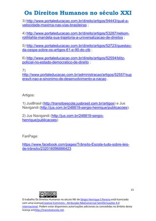 Os Direitos Humanos no século XXI
11
O trabalho Os Direitos Humanos no século XXI de Sérgio Henrique S Pereira está licenciado
com uma LicençaCreative Commons - Atribuição-NãoComercial-SemDerivações 4.0
Internacional. Podem estar disponíveis autorizações adicionais às concedidas no âmbito desta
licença emhttp://transitoescola.net.
3) http://www.portaleducacao.com.br/direito/artigos/54443/qual-a-
velocidade-maxima-nas-vias-brasileiras ;
4) http://www.portaleducacao.com.br/direito/artigos/53287/nelson-
rolihlahla-mandela-sua-trajetoria-a-universalizacao-de-direitos ;
5) http://www.portaleducacao.com.br/direito/artigos/52723/questao-
da-cespe-sobre-os-artigos-61-e-90-do-ctb ;
6) http://www.portaleducacao.com.br/direito/artigos/52554/blitz-
policial-no-estado-democratico-de-direito ;
7)
http://www.portaleducacao.com.br/administracao/artigos/52557/sup
eravit-nao-e-sinonimo-de-desenvolvimento-a-nacao .
Artigos:
1) JusBrasil (http://transitoescola.jusbrasil.com.br/artigos) e Jus
Navigandi (http://jus.com.br/248819-sergio-henrique/publicacoes).
2) Jus Navigandi (http://jus.com.br/248819-sergio-
henrique/publicacoes)
FanPage:
https://www.facebook.com/pages/Trânsito-Escola-tudo-sobre-leis-
de-trânsito/232016096886423
 