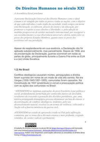 Os Direitos Humanos no século XXI
3
O trabalho Os Direitos Humanos no século XXI de Sérgio Henrique S Pereira está licenciado
com uma LicençaCreative Commons - Atribuição-NãoComercial-SemDerivações 4.0
Internacional. Podem estar disponíveis autorizações adicionais às concedidas no âmbito desta
licença emhttp://transitoescola.net.
A Assembleia Geral proclama
A presente Declaração Universal dos Diretos Humanos como o ideal
comum a ser atingido por todos os povos e todas as nações, com o objetivo
de que cada indivíduo e cada órgão da sociedade, tendo sempre em mente
esta Declaração, se esforcem, através do ensino e da educação, por
promover o respeito a esses direitos e liberdades, e, pela adoção de
medidas progressivas de caráter nacional e internacional, por assegurar o
seu reconhecimento e a sua observância universal e efetiva, tanto entre os
povos dos próprios Estados-Membros, quanto entre os povos dos
territórios sob sua jurisdição.
Apesar de resplandecente em sua essência, a Declaração não foi
aplicada substancialmente, mas parcialmente. Depois de 1948, ano
da proclamação da Declaração, guerras ocorreram em todas as
partes do globo, principalmente durante a Guerra Fria entre os EUA
e a (ex) União Soviética.
1.2) No Brasil
Conflitos ideológicos causaram mortes, perseguições e direitos
foram supridos em nome de um modo de vida dito correto. Na era
Vargas (1930-1945/1951-1955), comunistas foram cassados. Na
Constituição de 1937 (preâmbulo) é visível a preocupação política
com as ações dos comunistas no Brasil:
“ATENDENDO às legitimas aspirações do povo brasileiro à paz política e
social, profundamente perturbada por conhecidos fatores de desordem,
resultantes da crescente a gravação dos dissídios partidários, que, uma,
notória propaganda demagógica procura desnaturar em luta de classes, e
da extremação, de conflitos ideológicos, tendentes, pelo seu
desenvolvimento natural, resolver-se em termos de violência, colocando a
Nação sob a funesta iminência da guerra civil;
ATENDENDO ao estado de apreensão criado no País pela infiltração
comunista, que se torna dia a dia mais extensa e mais profunda, exigindo
remédios, de caráter radical e permanente;
 