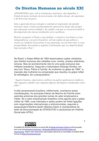 Os Direitos Humanos no século XXI
4
O trabalho Os Direitos Humanos no século XXI de Sérgio Henrique S Pereira está licenciado
com uma LicençaCreative Commons - Atribuição-NãoComercial-SemDerivações 4.0
Internacional. Podem estar disponíveis autorizações adicionais às concedidas no âmbito desta
licença emhttp://transitoescola.net.
ATENDENDO a que, sob as instituições anteriores, não dispunha, o
Estado de meios normais de preservação e de defesa da paz, da segurança
e do bem-estar do povo;
Sem o apoio das forças armadas e cedendo às inspirações da opinião
nacional, umas e outras justificadamente apreensivas diante dos perigos
que ameaçam a nossa unidade e da rapidez com que se vem processando a
decomposição das nossas instituições civis e políticas;
Resolve assegurar à Nação a sua unidade, o respeito à sua honra e à sua
independência, e ao povo brasileiro, sob um regime de paz política e
social, as condições necessárias à sua segurança, ao seu bem-estar e à sua
prosperidade, decretando a seguinte Constituição, que se cumprirá desde
hoje em todo o Pais”.
No Brasil, o Golpe Militar de 1964 desencadeou ações violadoras
aos direitos humanos dos cidadãos civis: mortes, prisões arbitrárias,
torturas. Mas tal acontecimento não foi uma ação exclusiva dos
militares brasileiros. Segundo a historiadora Solange Simões, em
seu livro “Deus, Pátria e Família: As mulheres no golpe de 1964”, a
inserção das mulheres na conspiração que resultou no golpe militar
foi estratégica, diz a pesquisadora:
“Aqueles homens, empresários, políticos ou padres apelavam às mulheres
não enquanto cidadãs, mas enquanto figuras ideológicas santificadas como
mães.”
A elite (empresarial) brasileira, infelizmente, coordenou essas
manifestações. As principais líderes da Marcha da Família eram
parentas próximas dos grandes nomes do setor empresarial e
militar. Se o setor empresariado brasileiro vinha agindo para o golpe
militar de 1964, suas intenções e ações podem ter fortes ligações
com organizações internacionais e anticomunistas, segundo a
pesquisadora Martina Spohr (Martina Spohr é coordenadora do
setor de Documentação do CPDOC/FGV e doutoranda em História
Social pela UFRJ):
 