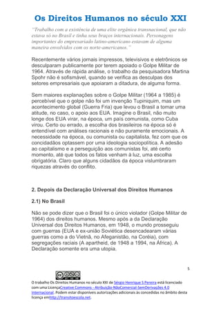 Os Direitos Humanos no século XXI
5
O trabalho Os Direitos Humanos no século XXI de Sérgio Henrique S Pereira está licenciado
com uma LicençaCreative Commons - Atribuição-NãoComercial-SemDerivações 4.0
Internacional. Podem estar disponíveis autorizações adicionais às concedidas no âmbito desta
licença emhttp://transitoescola.net.
“Trabalho com a existência de uma elite orgânica transnacional, que não
estava só no Brasil e tinha seus braços internacionais. Personagens
importantes do empresariado latino-americano estavam de alguma
maneira envolvidos com os norte-americanos.”
Recentemente vários jornais impressos, televisivos e eletrônicos se
desculparam publicamente por terem apoiado o Golpe Militar de
1964. Através de rápida análise, o trabalho da pesquisadora Martina
Spohr não é sofismável, quando se verifica as desculpas dos
setores empresariais que apoiaram a ditadura, de alguma forma.
Sem maiores explanações sobre o Golpe Militar (1964 a 1985) é
percebível que o golpe não foi um invenção Tupiniquim, mas um
acontecimento global (Guerra Fria) que levou o Brasil a tomar uma
atitude, no caso, o apoio aos EUA. Imagine o Brasil, não muito
longe dos EUA virar, na época, um país comunista, como Cuba
virou. Certo ou errado, a escolha dos brasileiros na época só é
entendível com análises racionais e não puramente emocionais. A
necessidade na época, ou comunista ou capitalista, fez com que os
concidadãos optassem por uma ideologia sociopolítica. A adesão
ao capitalismo e a perseguição aos comunistas foi, até certo
momento, até que todos os fatos venham à luz, uma escolha
obrigatória. Claro que alguns cidadãos da época vislumbraram
riquezas através do conflito.
2. Depois da Declaração Universal dos Direitos Humanos
2.1) No Brasil
Não se pode dizer que o Brasil foi o único violador (Golpe Militar de
1964) dos direitos humanos. Mesmo após a da Declaração
Universal dos Direitos Humanos, em 1948, o mundo prosseguiu
com guerras (EUA e ex-união Soviética desencadearam várias
guerras como a do Vietnã, no Afeganistão, na Coréia), com
segregações raciais (A apartheid, de 1948 a 1994, na África). A
Declaração somente era uma utopia.
 