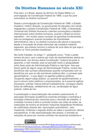 Os Direitos Humanos no século XXI
6
O trabalho Os Direitos Humanos no século XXI de Sérgio Henrique S Pereira está licenciado
com uma LicençaCreative Commons - Atribuição-NãoComercial-SemDerivações 4.0
Internacional. Podem estar disponíveis autorizações adicionais às concedidas no âmbito desta
licença emhttp://transitoescola.net.
Pois bem, e o Brasil, depois do término do Golpe Militar e a
promulgação da Constituição Federal de 1988, o que fez para
concretizar os direitos humanos?
Desde a promulgação da Constituição Federal de 1988, o Estado
brasileiro, melhor dizendo, os governantes há décadas vem sendo
negligentes a própria Constituição Federal de 1988, a Declaração
Universal dos Direitos Humanos e demais convenções e tratados
internacionais sobre direitos humanos, quando o Brasil se tornou
signatário – em muitos casos usurpam as garantias fundamentais
para se protegerem quando acusados de improbidade
administrativa, isto é, os direitos humanos são plenos e tangíveis,
desde a invocação de prisão domiciliar até cuidados médicos
especiais, aos presos comuns a certeza de uma ideia do que seja o
inferno na Terra (prisões brasileiras).
Na Carta Cidadão, no artigo 1°, parágrafo único, “Todo o poder
emana do povo, que o exerce por meio de representantes eleitos ou
diretamente, nos termos desta Constituição”, todavia tal poder é
aparente, e não mediato, pois se percebe muito a desigualdade
entre fazer parte da Administração Pública e não fazer. Aos que
fazem parte de algum cargo da Administração Pública, muitos dos
benefícios são surreais (absolutistas) quando comparados com os
benefícios em que os não servidores públicos têm, a começar pela
aposentadoria – o que digam os agentes públicos políticos.
Ocupando algum cargo público, ou quando há apadrinhamento, o
que é comum entre políticos e empresariados, se é possível agilizar
processos, solicitar viatura policial imediatamente, conseguir planta
baixa de edificação, asfaltamento de rua, canalização de água
potável, coleta de lixo.
A socialização e ressocialização não existem praticamente. A
educação (formação acadêmica) somente privilegia e centraliza a
formação intelectual dos nacionais para o mercado de trabalho, a
civilidade humana é letra e conduta mortas nas salas de aulas, as
instituições de ensino se tornaram máquinas tipográficas frenéticas
de certificados através das “aprovações automáticas”, esta
impedindo, limitando o sagrado direito ao saber e questionar valores
sociopolíticos. A não ressocialização dos presos, e somado as
reduções de pena por normas contidas nas doutrinas brasileiras e
 