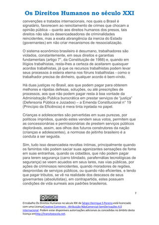 Os Direitos Humanos no século XXI
7
O trabalho Os Direitos Humanos no século XXI de Sérgio Henrique S Pereira está licenciado
com uma LicençaCreative Commons - Atribuição-NãoComercial-SemDerivações 4.0
Internacional. Podem estar disponíveis autorizações adicionais às concedidas no âmbito desta
licença emhttp://transitoescola.net.
convenções e tratados internacionais, nos quais o Brasil é
signatário, favorecem ao reincitamento de crimes que chocam a
opinião pública – quanto aos direitos humanos dos presos, tais
direitos não são os desencadeadores de criminalidades
reincidentes, mas a exata abrangência da inercia do Estado
(governantes) em não criar mecanismos de ressocialização.
O sistema econômico brasileiro é desumano, trabalhadores são
violados, constantemente, em seus direitos e garantias
fundamentais (artigo 7°, da Constituição de 1988) e, quando em
litígios trabalhistas, resta-lhes a certeza de aceitarem quaisquer
acordos trabalhistas, já que os recursos trabalhistas podem levar
seus processos à esteira eterna nos fóruns trabalhistas - como o
trabalhador precisa de dinheiro, qualquer acordo é bem-vindo.
Há duas justiças no Brasil, aos que podem pagar para obterem
melhores e rápidas defesas, soluções, ou até prescrições de
processos, aos que não podem pagar resta à boa vontade da
Administração Pública burocrática em prestar serviços de “justiça”
(Defensoria Pública e Juizados) – a Emenda Constitucional n° 19
(Princípio da Eficiência) é mera tinta injetada no papel.
Crianças e adolescentes são pervertidas em suas purezas, por
políticos ímprobos, quando estes vendem seus votos, permitem que
as concessionárias e permissionárias de prestem serviços públicos
deploráveis, assim, aos olhos dos futuros construtores da nação
(crianças e adolescentes), a normose do jeitinho brasileiro é a
conduta a ser seguida.
Sim, tudo isso desencadeia revoltas íntimas, principalmente quando
os famintos não podem saciar suas agonizantes sensações de fome
em suas entranhas, quando os cidadãos, que não podem pagar
para terem segurança (carro blindado, parafernálias tecnológicas de
segurança) se veem acuados em seus lares, nas vias públicas, por
ações de criminosos reincidentes, quando moradores de regiões,
desprovidas de serviços públicos, ou quando não eficientes, e tendo
que pagar tributos, se vê na realidade dos descasos de seus
governantes (absolutistas), em contrapartida, estes possuem
condições de vida surreais aos padrões brasileiros.
 