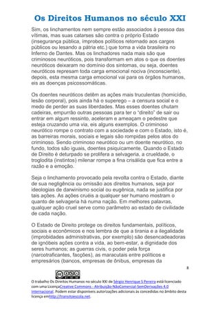Os Direitos Humanos no século XXI
8
O trabalho Os Direitos Humanos no século XXI de Sérgio Henrique S Pereira está licenciado
com uma LicençaCreative Commons - Atribuição-NãoComercial-SemDerivações 4.0
Internacional. Podem estar disponíveis autorizações adicionais às concedidas no âmbito desta
licença emhttp://transitoescola.net.
Sim, os linchamentos nem sempre estão associados à pessoa das
vítimas, mas suas catarses são contra o próprio Estado
(insegurança pública, ímprobos políticos retornado aos cargos
públicos ou lesando a pátria etc.) que torna a vida brasileira no
Inferno de Dantes. Mas os linchadores nada mais são que
criminosos neuróticos, pois transformam em atos o que os doentes
neuróticos deixaram no domínio dos sintomas, ou seja, doentes
neuróticos represam toda carga emocional nociva (inconsciente),
depois, esta mesma carga emocional vai para os órgãos humanos,
eis as doenças psicossomáticas.
Os doentes neuróticos detêm as ações mais truculentas (homicídio,
lesão corporal), pois ainda há o superego – a censura social e o
medo de perder as suas liberdades. Mas esses doentes chutam
cadeiras, empurrão outras pessoas para ter o “direito” de sair ou
entrar em algum ressinto, aceleram e ameaçam o pedestre que
esteja cruzando uma via, eis alguns exemplos. O criminoso
neurótico rompe o contrato com a sociedade e com o Estado, isto é,
as barreiras morais, sociais e legais são rompidas pelos atos do
criminoso. Sendo criminoso neurótico ou um doente neurótico, no
fundo, todos são iguais, doentes psiquicamente. Quando o Estado
de Direito é deturpado se prolifera a selvageria, a crueldade, o
troglodita (instintos) milenar rompe a fina crisálida que fica entre a
razão e a emoção.
Seja o linchamento provocado pela revolta contra o Estado, diante
de sua negligência ou omissão aos direitos humanos, seja por
ideologias de darwinismo social ou eugênica, nada se justifica por
tais ações. As ações cruéis a qualquer ser humano mostram o
quanto de selvageria há numa nação. Em melhores palavras,
qualquer ação cruel serve como parâmetro ao estado de civilidade
de cada nação.
O Estado de Direito protege os direitos fundamentais, políticos,
sociais e econômicos e nos lembra de que a tirania e a ilegalidade
(improbidades administrativas, por exemplo) são desencadeadoras
de ignóbeis ações contra a vida, ao bem-estar, a dignidade dos
seres humanos; as guerras civis, o poder pela força
(narcotraficantes, facções), as maracutais entre políticos e
empresários (bancos, empresas de ônibus, empresas da
 