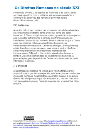 Os Direitos Humanos no século XXI
9
O trabalho Os Direitos Humanos no século XXI de Sérgio Henrique S Pereira está licenciado
com uma LicençaCreative Commons - Atribuição-NãoComercial-SemDerivações 4.0
Internacional. Podem estar disponíveis autorizações adicionais às concedidas no âmbito desta
licença emhttp://transitoescola.net.
construção civil etc.), os desvios de finalidade e de poder, pelos
servidores públicos civis e militares, eis as monstruosidades a
corromper os corações dos homens e perverter as leis
democráticas de um país.
2.2) No Mundo
A corrida pelo poder continua. As economias mundiais se baseiam
no consumismo predatório tanto ambiental como aos seres
humanos. A China, em primeiro momento, quando abriu suas portas
aos mercados estrangeiros e permitiu que transnacionais se
instalassem dentro de seu território. Mesmo cientes de que a China
é um dos maiores violadores dos direitos humanos, as
transnacionais se instalaram. Chineses (crianças, principalmente),
então, trabalham como escravos, mas, mesmo assim, não foi o
suficiente para boicotes internacionais e retiradas das
transnacionais. O Brasil, o dito protetor dos direitos humanos,
também viu ótima oportunidade de investimentos na China. A
guerra da paz, pela imposição da Democracia no mundo esconde
interesses: o petróleo.
3) Conclusão
A Declaração se dissolve no tempo, pois não há força, por ser
apenas formada por folhas de papéis, suficiente para se manter nas
memórias humanas. As atrocidades ocorridas durante a Segunda
Guerra Mundial parecem que não existiram, e o mundo, mais uma
vez, demonstra que o ser humano é o único ser vivo racional nada
racional.
 