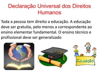 Declaração Universal dos Direitos
              Humanos
Toda a pessoa tem direito a educação. A educação
deve ser gratuita, pelo menos a correspondente ao
ensino elementar fundamental. O ensino técnico e
profissional deve ser generalizado
 