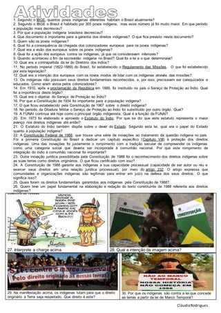 CláudiaRodrigues
1. Segundo o IBGE, quantos povos indígenas diferentes habitam o Brasil atualmente?
2. Segundo o IBGE o Brasil é habitado por 305 povos indígena, mas esse número já foi muito maior. Em que período
a população mais decresceu?
3. Por que a população indígena brasileira decresceu?
4. Que documento é importante para a garantia dos direitos indígenas? O que fica previsto neste documento?
5. Quem são os povos indígenas?
6. Qual foi a consequência da chegada dos colonizadores europeus para os povos indígenas?
7. Qual era a visão dos europeus sobre os povos indígenas?
8. Qual foi a ação dos europeus contra os indígenas, já que os consideravam inferiores?
9. Quando aconteceu o fim da escravidão indígena no Brasil? Qual foi a lei e o que determinava?
10. Qual era a contrapartida da lei do Diretório dos índios?
11. No período imperial (1822-1889) do Brasil, foi estabelecido o Regulamento das Missões. O que foi estabelecido
por esta legislação?
12. Qual era a intenção dos europeus com os novos modos de lidar com os indígenas através das missões?
13. Os indígenas não possuíam seus direitos fundamentais reconhecidos, e, por isso, precisavam ser catequizados e
educados. Como eram vistos pelos colonizadores?
14. Em 1910, após a proclamação da República em 1889, foi instituído no país o Serviço de Proteção ao Índio. Qual
foi a importância deste órgão?
15. Qual era o objetivo do Serviço de Proteção ao Índio?
16. Por que a Constituição de 1934 foi importante para a população indígena?
17. O que ficou estabelecido pela Constituição de 1967 sobre o direito indígena?
18. No período da Ditadura Militar o Serviço de Proteção ao Índio foi substituído por outro órgão. Qual?
19. A FUNAI continua até hoje como o principal órgão indigenista. Qual é a função da FUNAI?
20. Em 1973 foi elaborado e aprovado o Estatuto do Índio, Por que se diz que este estatuto representa o maior
avanço nos direitos indígenas até então?
21. O Estatuto do Índio também dispõe sobre o dever do Estado. Segundo esta lei, qual era o papel do Estado
quanto à população indígena?
22. A Constituição Federal de 1988, que trouxe uma série de inovações ao tratamento da questão indígena no país.
Foi a primeira Constituição do Brasil a dedicar um capítulo específico (Capítulo VIII) à proteção dos direitos
indígenas. Uma das inovações foi justamente o rompimento com a tradição secular de compreender os indígenas
como uma categoria social que deveria ser incorporada à comunhão nacional. Por que este rompimento de
integração do índio à comunhão nacional foi importante?
23. Outra inovação jurídica possibilitada pela Constituição de 1988 foi o reconhecimento dos direitos indígenas sobre
as suas terras como direitos originários. O que ficou certificado com isso?
24. A Constituição de 1988 garante aos indígenas a sua capacidade processual (capacidade de ser autor ou réu e
exercer seus direitos em uma relação jurídica processual), por meio do artigo 232. O artigo expressa que
comunidades e organizações indígenas são legítimas para entrar em juízo na defesa dos seus direitos. O que
significa isso?
25. Quais foram os direitos fundamentais garantidos aos indígenas pela Constituição de 1988?
26. Quem teve um papel fundamental na elaboração e redação do texto constituinte de 1988 referente aos direitos
indígenas?
27. Interprete a charge acima. 28. Qual a intenção da imagem acima?
29. Na manifestação acima, os indigenas lutam para que o direito
originário à Terra seja respeitado. Que direito é este?
30. Por que os indígenas são contra a lei que concede
as terras a partir da lei de Marco Temporal?
 