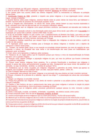 CláudiaRodrigues
1. o Brasil é habitado por 305 povos indígenas, representando quase 900 mil indígenas no território nacional.
2, entre os anos de 1500 e 1970 a população indígena brasileira decresceu de maneira acentuada.
3. Em grande parte isso ocorreu devido aos direitos indígenas serem ou inexistentes ou ineficazes na proteção
desses povos.
4. Constituição Federal de 1988, prevendo o respeito aos povos indígenas e à sua organização social, cultural,
língua, crenças e tradições.
5. Quando falamos sobre povos indígenas, estamos falando sobre os povos nativos da nossa terra, que habitavam o
território nacional antes do processo de colonização europeia iniciar.
6. Com a chegada dos colonizadores, no século XVI, esses povos nativos tiveram os seus recursos explorados e
foram utilizados como mão de obra escrava em um processo civilizatório violento.
7. Os colonizadores viam os indígenas como povos primitivos e exóticos, que deveriam ser educados aos moldes da
vida europeia.
8. Fizeram uma imposição cultural e uma dominação sobre esse grupo étnico-racial, que sofreu com a escravidão e a
exploração por quase todo o período colonial (1500-1822) do país.
9. O fim da escravidão indígena no país ocorreu com o estabelecimento do Diretório dos Índios, que entrou em vigor
em 1757 (diferente dos negros, que tiveram sua libertação formal decretada apenas em 1888). A lei determinava a
liberdade dos indígenas em todo o território dominado por Portugal.
10. Estabelecia medidas específicas que visavam forçar a integração dos indígenas na vida da colônia, a partir do
modelo de vida europeu.
11. A legislação previa ações e medidas para a fundação de aldeias indígenas e missões com o objetivo de
catequizar e civilizar esses povos.
12. Visavam, de maneira geral, forçar a sua inserção na sociedade colonial brasileira, por meio da negação de seus
costumes e cultura, da ocupação das suas terras e da transformação dos seus povos em trabalhadores que
pudessem servir ao Império.
13. Eram vistos como ignorantes e ingênuos pelos europeus.
14. Tratava-se de um órgão público que foi importante porque que marcou o início da responsabilização do Estado
brasileiro com a questão indígena.
15. Possuía como objetivo proteger a população indígena do país, por meio de políticas que ficaram conhecidas
como políticas indigenistas.
16. Porque novos direitos indígenas foram previstos. Foi a primeira Constituição a reconhecer aos indígenas o
respeito à posse das terras permanentemente ocupadas por eles. Assegurando que essas terras não poderiam ser
alienadas, ou seja, transferidas, vendidas ou cedidas de qualquer forma.
17. Estabeleceu que as terras ocupadas por indígenas integravam o patrimônio da União. Sendo que apenas os
indígenas que ocupavam a terra poderiam fazer uso dela, seja para habitar, plantar, colher, etc.
18. Pela Fundação Nacional do Índio (Funai).
19. É responsável pela proteção dos povos indígenas e na promoção dos seus direitos em todo o território nacional.
20 Porque o Estatuto foi a primeira lei a defender, logo em seu artigo 1º, a preservação da cultura das comunidades
indígenas.
21. Integrar os indígenas à comunhão nacional.
22. Porque fica garantido aos indígenas o seu direito de manter e preservar a sua própria cultura, costumes, língua,
crenças e tradições.
23. Certifica o fato histórico de que o pertencimento das terras aos povos indígenas é anterior à criação do próprio
Estado brasileiro, assumindo-os como os primeiros ocupantes do Brasil.
24. Isso significa que os indígenas podem processar judicialmente qualquer pessoa ou ente, inclusive o próprio
Estado brasileiro.
25. Direito à educação, à saúde, ao trabalho, à liberdade, à igualdade, aos direitos sociais, entre outros.
26. Essas conquistas foram fruto da luta do Movimento Indígena do Brasil.
27. mostra a exploração da terra indígena e que se lutam pelo direito, muitos são assassinados.
28. Mostrar que os direitos indígenas são lei e estão na constituição brasileira que é a lei máxima de um país.
29. O pertencimentodasterrasaospovosindígenas é anterior à criação do próprio Estado brasileiro, assumindo-os
como os primeiros ocupantes do Brasil.
30. Porque para estalei,ospovosindígenassótêmdireitoasterras que estavam ocupando no dia 05 de outubro de
1988, data de promulgação da Constituição Federal.
 