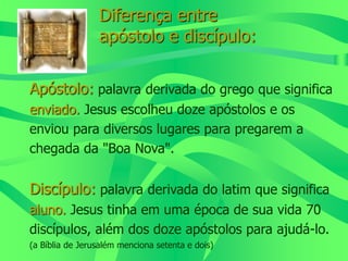 Diferença entre
apóstolo e discípulo:
Apóstolo: palavra derivada do grego que significa
enviado. Jesus escolheu doze apóstolos e os
enviou para diversos lugares para pregarem a
chegada da "Boa Nova".
Discípulo: palavra derivada do latim que significa
aluno. Jesus tinha em uma época de sua vida 70
discípulos, além dos doze apóstolos para ajudá-lo.
(a Bíblia de Jerusalém menciona setenta e dois)
 