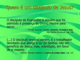 Quem é um discípulo de Jesus?
O discípulo do Evangelho é alguém que foi
admitido à presença do Divino Mestre para
servir.
XAVIER, Francisco Cândido. Caminho, Verdade e Vida.
Pelo Espírito Emmanuel. Cap. 138
(...) O discípulo sincero, porém, é o trabalhador
devotado que atinge a luz do Senhor, não em
benefício de Jesus, mas, sobretudo, em favor
de si mesmo.
LORENZ, Francisco Valdomiro. A porta do antigo Egito. Cap. 133
 