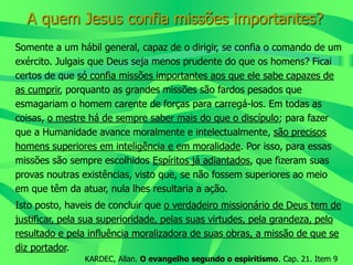 A quem Jesus confia missões importantes?
Somente a um hábil general, capaz de o dirigir, se confia o comando de um
exército. Julgais que Deus seja menos prudente do que os homens? Ficai
certos de que só confia missões importantes aos que ele sabe capazes de
as cumprir, porquanto as grandes missões são fardos pesados que
esmagariam o homem carente de forças para carregá-los. Em todas as
coisas, o mestre há de sempre saber mais do que o discípulo; para fazer
que a Humanidade avance moralmente e intelectualmente, são precisos
homens superiores em inteligência e em moralidade. Por isso, para essas
missões são sempre escolhidos Espíritos já adiantados, que fizeram suas
provas noutras existências, visto que, se não fossem superiores ao meio
em que têm da atuar, nula lhes resultaria a ação.
Isto posto, haveis de concluir que o verdadeiro missionário de Deus tem de
justificar, pela sua superioridade, pelas suas virtudes, pela grandeza, pelo
resultado e pela influência moralizadora de suas obras, a missão de que se
diz portador.
KARDEC, Allan. O evangelho segundo o espiritismo. Cap. 21. Item 9
 