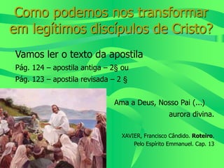 Como podemos nos transformar
em legítimos discípulos de Cristo?
Vamos ler o texto da apostila
Pág. 124 – apostila antiga – 2§ ou
Pág. 123 – apostila revisada – 2 §
Ama a Deus, Nosso Pai (...)
aurora divina.
XAVIER, Francisco Cândido. Roteiro.
Pelo Espírito Emmanuel. Cap. 13
 