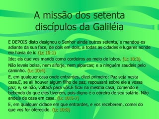 A missão dos setenta
discípulos da Galiléia
E DEPOIS disto designou o Senhor ainda outros setenta, e mandou-os
adiante da sua face, de dois em dois, a todas as cidades e lugares aonde
ele havia de ir. (Lc 10:1)
Ide; eis que vos mando como cordeiros ao meio de lobos. (Lc 10:3)
Não leveis bolsa, nem alforje, nem alparcas; e a ninguém saudeis pelo
caminho. (Lc 10:4)
E, em qualquer casa onde entrardes, dizei primeiro: Paz seja nesta
casa.E, se ali houver algum filho de paz, repousará sobre ele a vossa
paz; e, se não, voltará para vós.E ficai na mesma casa, comendo e
bebendo do que eles tiverem, pois digno é o obreiro de seu salário. Não
andeis de casa em casa. (Lc 10:5-7)
E, em qualquer cidade em que entrardes, e vos receberem, comei do
que vos for oferecido. (Lc 10:8)
 