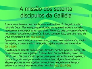 A missão dos setenta
discípulos da Galiléia
E curai os enfermos que nela houver, e dizei-lhes: É chegado a vós o
reino de Deus. Mas em qualquer cidade, em que entrardes e vos não
receberem, saindo por suas ruas, dizei: Até o pó, que da vossa cidade se
nos pegou, sacudimos sobre vós. Sabei, contudo, isto, que já o reino de
Deus é chegado a vós. (Lc 10:9-11)
Quem vos ouve a vós, a mim me ouve; e quem vos rejeita a vós, a mim
me rejeita; e quem a mim me rejeita, rejeita aquele que me enviou.
(Lc 10:16)
E voltaram os setenta com alegria, dizendo: Senhor, pelo teu nome, até
os demônios se nos sujeitam. E disse-lhes: Eu via Satanás, como raio,
cair do céu. Eis que vos dou poder para pisar serpentes e escorpiões, e
toda a força do inimigo, e nada vos fará dano algum. Mas, não vos
alegreis porque se vos sujeitem os espíritos; alegrai-vos antes por
estarem os vossos nomes escritos nos céus. (Lc 10:17-20)
 