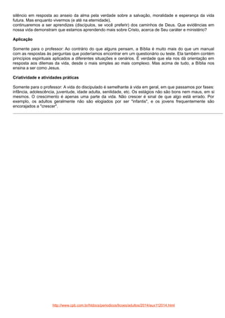 silêncio em resposta ao anseio da alma pela verdade sobre a salvação, moralidade e esperança da vida
futura. Mas enquanto vivermos (e até na eternidade),
continuaremos a ser aprendizes (discípulos, se você preferir) dos caminhos de Deus. Que evidências em
nossa vida demonstram que estamos aprendendo mais sobre Cristo, acerca de Seu caráter e ministério?
Aplicação
Somente para o professor: Ao contrário do que alguns pensam, a Bíblia é muito mais do que um manual
com as respostas às perguntas que poderíamos encontrar em um questionário ou teste. Ela também contém
princípios espirituais aplicados a diferentes situações e cenários. É verdade que ela nos dá orientação em
resposta aos dilemas da vida, desde o mais simples ao mais complexo. Mas acima de tudo, a Bíblia nos
ensina a ser como Jesus.
Criatividade e atividades práticas
Somente para o professor: A vida do discipulado é semelhante à vida em geral, em que passamos por fases:
infância, adolescência, juventude, idade adulta, senilidade, etc. Os estágios não são bons nem maus, em si
mesmos. O crescimento é apenas uma parte da vida. Não crescer é sinal de que algo está errado. Por
exemplo, os adultos geralmente não são elogiados por ser "infantis", e os jovens frequentemente são
encorajados a "crescer".

http://www.cpb.com.br/htdocs/periodicos/licoes/adultos/2014/aux112014.html

 