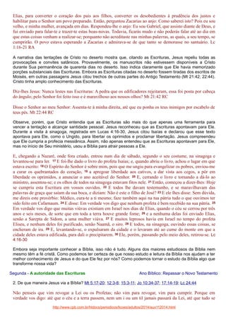 Elias, para converter o coração dos pais aos filhos, converter os desobedientes à prudência dos justos e
habilitar para o Senhor um povo preparado. Então, perguntou Zacarias ao anjo: Como saberei isto? Pois eu sou
velho, e minha mulher, avançada em dias. Respondeu-lhe o anjo: Eu sou Gabriel, que assisto diante de Deus, e
fui enviado para falar-te e trazer-te estas boas-novas. Todavia, ficarás mudo e não poderás falar até ao dia em
que estas coisas venham a realizar-se; porquanto não acreditaste nas minhas palavras, as quais, a seu tempo, se
cumprirão. O povo estava esperando a Zacarias e admirava-se de que tanto se demorasse no santuário. Lc
1:16-21 RA
A narrativa das tentações de Cristo no deserto mostra que, citando as Escrituras, Jesus repeliu todas as
provocações e convites satânicos. Provavelmente, os manuscritos não estivessem disponíveis a Cristo
durante Sua permanência de quarenta dias no deserto. Isso indica claramente que Ele havia memorizado
porções substanciais das Escrituras. Embora as Escrituras citadas no deserto fossem tiradas dos escritos de
Moisés, em outras passagens Jesus citou trechos de outras partes do Antigo Testamento (Mt 21:42; 22:44).
Cristo tinha amplo conhecimento das Escrituras.

Diz-lhes Jesus: Nunca lestes nas Escrituras: A pedra que os edificadores rejeitaram, essa foi posta por cabeça
do ângulo; pelo Senhor foi feito isso e é maravilhoso aos nossos olhos? Mt 21:42 RC
Disse o Senhor ao meu Senhor: Assenta-te à minha direita, até que eu ponha os teus inimigos por escabelo de
teus pés. Mt 22:44 RC
Observe, porém, que Cristo entendia que as Escrituras são mais do que apenas uma ferramenta para
vencer a tentação e alcançar santidade pessoal. Jesus reconheceu que as Escrituras apontavam para Ele.
Durante a visita à sinagoga, registrada em Lucas 4:16-30, Jesus citou Isaías e declarou que esse texto
apontava para Ele, como o Ungido, para libertar os oprimidos e proclamar libertação. Jesus compreendeu
que Ele cumpria a profecia messiânica. Assim, não apenas entendeu que as Escrituras apontavam para Ele,
mas no início de Seu ministério, usou a Bíblia para atrair pessoas a Ele.

E, chegando a Nazaré, onde fora criado, entrou num dia de sábado, segundo o seu costume, na sinagoga e
levantou-se para ler. 17 E foi-lhe dado o livro do profeta Isaías; e, quando abriu o livro, achou o lugar em que
estava escrito: 18 O Espírito do Senhor é sobre mim, pois que me ungiu para evangelizar os pobres, enviou-me
a curar os quebrantados do coração, 19 a apregoar liberdade aos cativos, a dar vista aos cegos, a pôr em
liberdade os oprimidos, a anunciar o ano aceitável do Senhor. 20 E, cerrando o livro e tornando a dá-lo ao
ministro, assentou-se; e os olhos de todos na sinagoga estavam fitos nele. 21 Então, começou a dizer-lhes: Hoje
se cumpriu esta Escritura em vossos ouvidos. 22 E todos lhe davam testemunho, e se maravilhavam das
palavras de graça que saíam da sua boca, e diziam: Não é este o filho de José? 23 E ele lhes disse: Sem dúvida,
me direis este provérbio: Médico, cura-te a ti mesmo; faze também aqui na tua pátria tudo o que ouvimos ter
sido feito em Cafarnaum. 24 E disse: Em verdade vos digo que nenhum profeta é bem recebido na sua pátria. 25
Em verdade vos digo que muitas viúvas existiam em Israel nos dias de Elias, quando o céu se cerrou por três
anos e seis meses, de sorte que em toda a terra houve grande fome; 26 e a nenhuma delas foi enviado Elias,
senão a Sarepta de Sidom, a uma mulher viúva. 27 E muitos leprosos havia em Israel no tempo do profeta
Eliseu, e nenhum deles foi purificado, senão Naamã, o siro. 28 E todos, na sinagoga, ouvindo essas coisas, se
encheram de ira. 29 E, levantando-se, o expulsaram da cidade e o levaram até ao cume do monte em que a
cidade deles estava edificada, para dali o precipitarem. 30 Ele, porém, passando pelo meio deles, retirou-se. Lc
4:16-30
Embora seja importante conhecer a Bíblia, isso não é tudo. Alguns dos maiores estudiosos da Bíblia nem
mesmo têm a fé cristã. Como podemos ter certeza de que nosso estudo e leitura da Bíblia nos ajudam a ter
melhor conhecimento de Jesus e do que Ele fez por nós? Como podemos tornar o estudo da Bíblia algo que
transforme nossa vida?
Segunda - A autoridade das Escrituras

Ano Bíblico: Repassar o Novo Testamento

2. De que maneira Jesus via a Bíblia? Mt 5:17-20; 12:3-8; 15:3-11; Jo 10:34-37; 17:14-19; Lc 24:44

Não penseis que vim revogar a Lei ou os Profetas; não vim para revogar, vim para cumprir. Porque em
verdade vos digo: até que o céu e a terra passem, nem um i ou um til jamais passará da Lei, até que tudo se
http://www.cpb.com.br/htdocs/periodicos/licoes/adultos/2014/aux112014.html

 